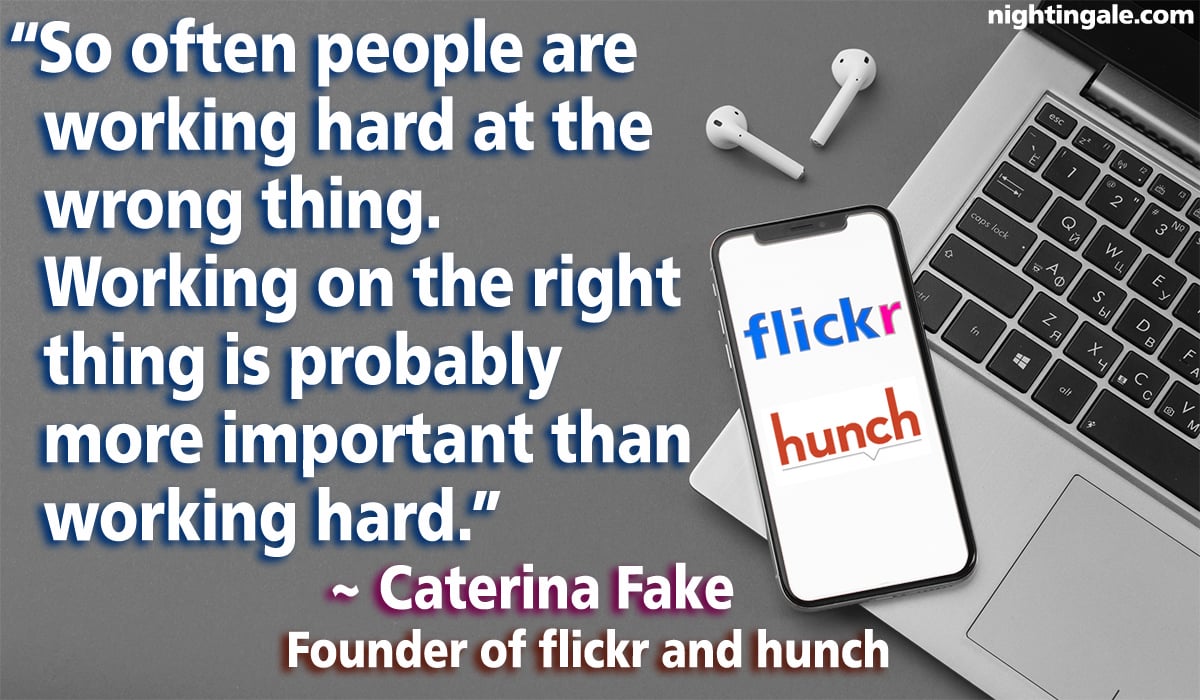 So often people are working hard at the wrong thing. Working on the right thing is probably more important than working hard. ~ Caterina Fake