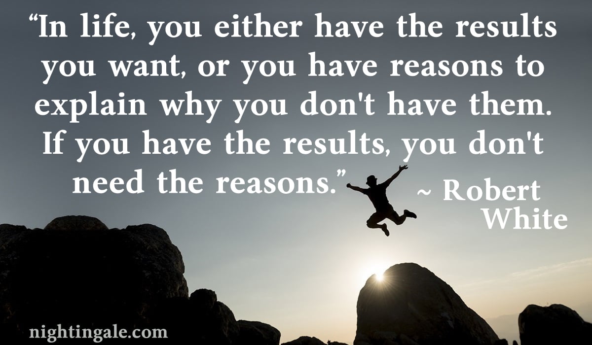 In life, you either have the results you want, or you have reasons to explain why you don't have them. If you have the results, you don't need the reasons. ~ Robert White